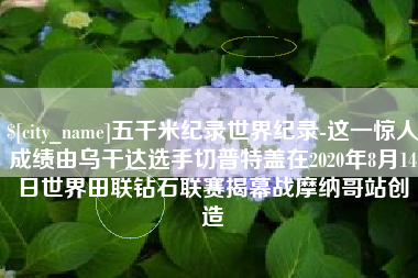 云梦五千米纪录世界纪录-这一惊人成绩由乌干达选手切普特盖在2020年8月14日世界田联钻石联赛揭幕战摩纳哥站创造