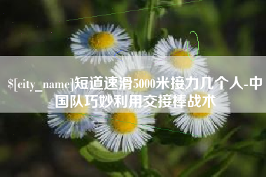 云梦短道速滑5000米接力几个人-中国队巧妙利用交接棒战术
