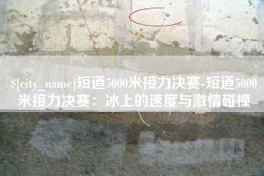 云梦短道5000米接力决赛-短道5000米接力决赛：冰上的速度与激情碰撞