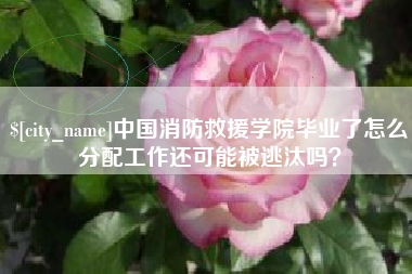 云梦中国消防救援学院毕业了怎么分配工作还可能被逃汰吗？