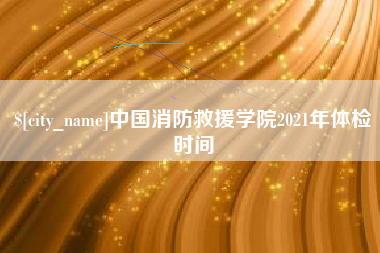 云梦中国消防救援学院2021年体检时间