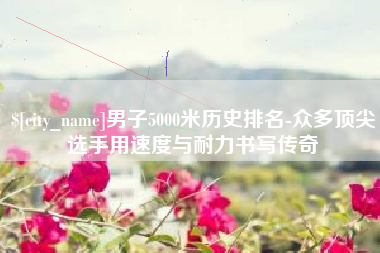 云梦男子5000米历史排名-众多顶尖选手用速度与耐力书写传奇